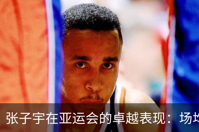 张子宇在亚运会的卓越表现：场均19.3分的内线奇才